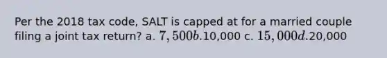 Per the 2018 tax code, SALT is capped at for a married couple filing a joint tax return? a. 7,500 b.10,000 c. 15,000 d.20,000