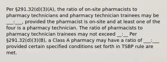 Per §291.32(d)(3)(A), the ratio of on-site pharmacists to pharmacy technicians and pharmacy technician trainees may be ___:___, provided the pharmacist is on-site and at least one of the four is a pharmacy technician. The ratio of pharmacists to pharmacy technician trainees may not exceed __:__ Per §291.32(d)(3)(B), a Class A pharmacy may have a ratio of ___:___ provided certain specified conditions set forth in TSBP rule are met.