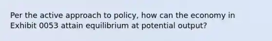 Per the active approach to policy, how can the economy in Exhibit 0053 attain equilibrium at potential output?