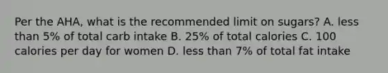 Per the AHA, what is the recommended limit on sugars? A. less than 5% of total carb intake B. 25% of total calories C. 100 calories per day for women D. less than 7% of total fat intake