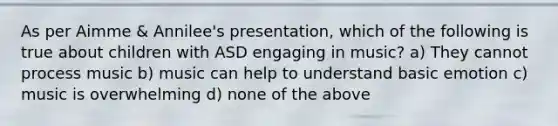 As per Aimme & Annilee's presentation, which of the following is true about children with ASD engaging in music? a) They cannot process music b) music can help to understand basic emotion c) music is overwhelming d) none of the above