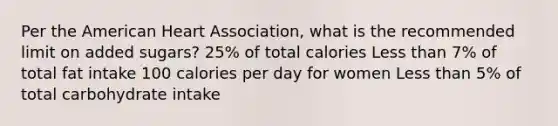 Per the American Heart Association, what is the recommended limit on added sugars? 25% of total calories Less than 7% of total fat intake 100 calories per day for women Less than 5% of total carbohydrate intake