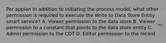 Per appian In addition to initiating the process model, what other permission is required to execute the Write to Data Store Entity smart service? A. Viewer permission to the data store B. Viewer permission to a constant that points to the data store entity C. Admin permission to the CDT D. Editor permission to the record