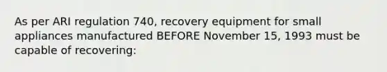 As per ARI regulation 740, recovery equipment for small appliances manufactured BEFORE November 15, 1993 must be capable of recovering: