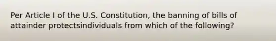 Per Article I of the U.S. Constitution, the banning of bills of attainder protectsindividuals from which of the following?