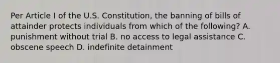 Per Article I of the U.S. Constitution, the banning of bills of attainder protects individuals from which of the following? A. punishment without trial B. no access to legal assistance C. obscene speech D. indefinite detainment