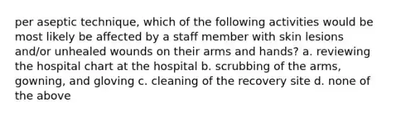 per aseptic technique, which of the following activities would be most likely be affected by a staff member with skin lesions and/or unhealed wounds on their arms and hands? a. reviewing the hospital chart at the hospital b. scrubbing of the arms, gowning, and gloving c. cleaning of the recovery site d. none of the above