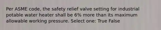 Per ASME code, the safety relief valve setting for industrial potable water heater shall be 6% more than its maximum allowable working pressure. Select one: True False