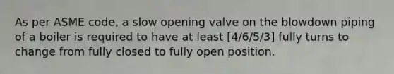 As per ASME code, a slow opening valve on the blowdown piping of a boiler is required to have at least [4/6/5/3] fully turns to change from fully closed to fully open position.