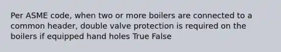 Per ASME code, when two or more boilers are connected to a common header, double valve protection is required on the boilers if equipped hand holes True False