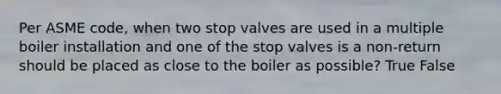 Per ASME code, when two stop valves are used in a multiple boiler installation and one of the stop valves is a non-return should be placed as close to the boiler as possible? True False