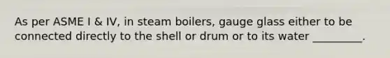 As per ASME I & IV, in steam boilers, gauge glass either to be connected directly to the shell or drum or to its water _________.