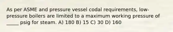 As per ASME and pressure vessel codal requirements, low-pressure boilers are limited to a maximum working pressure of _____ psig for steam. A) 180 B) 15 C) 30 D) 160