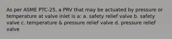 As per ASME PTC-25, a PRV that may be actuated by pressure or temperature at valve inlet is a: a. safety relief valve b. safety valve c. temperature & pressure relief valve d. pressure relief valve