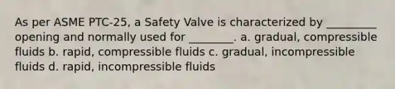 As per ASME PTC-25, a Safety Valve is characterized by _________ opening and normally used for ________. a. gradual, compressible fluids b. rapid, compressible fluids c. gradual, incompressible fluids d. rapid, incompressible fluids