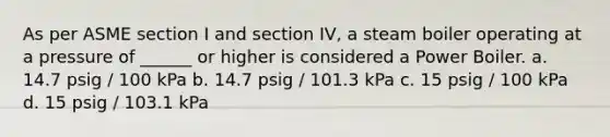 As per ASME section I and section IV, a steam boiler operating at a pressure of ______ or higher is considered a Power Boiler. a. 14.7 psig / 100 kPa b. 14.7 psig / 101.3 kPa c. 15 psig / 100 kPa d. 15 psig / 103.1 kPa