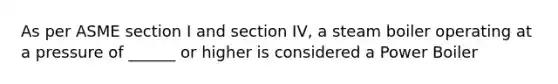 As per ASME section I and section IV, a steam boiler operating at a pressure of ______ or higher is considered a Power Boiler