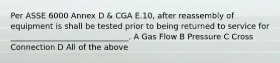 Per ASSE 6000 Annex D & CGA E.10, after reassembly of equipment is shall be tested prior to being returned to service for ______________________________. A Gas Flow B Pressure C Cross Connection D All of the above