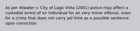 As per Atwater v. City of Lago Vista (2001) police may affect a custodial arrest of an individual for an very minor offense, even for a crime that does not carry jail time as a possible sentence upon conviction.