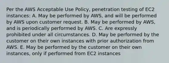 Per the AWS Acceptable Use Policy, penetration testing of EC2 instances: A. May be performed by AWS, and will be performed by AWS upon customer request. B. May be performed by AWS, and is periodically performed by AWS. C. Are expressly prohibited under all circumstances. D. May be performed by the customer on their own instances with prior authorization from AWS. E. May be performed by the customer on their own instances, only if performed from EC2 instances