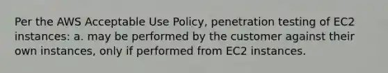 Per the AWS Acceptable Use Policy, penetration testing of EC2 instances: a. may be performed by the customer against their own instances, only if performed from EC2 instances.