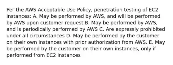 Per the AWS Acceptable Use Policy, penetration testing of EC2 instances: A. May be performed by AWS, and will be performed by AWS upon customer request B. May be performed by AWS, and is periodically performed by AWS C. Are expressly prohibited under all circumstances D. May be performed by the customer on their own instances with prior authorization from AWS. E. May be performed by the customer on their own instances, only if performed from EC2 instances