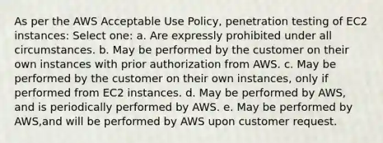 As per the AWS Acceptable Use Policy, penetration testing of EC2 instances: Select one: a. Are expressly prohibited under all circumstances. b. May be performed by the customer on their own instances with prior authorization from AWS. c. May be performed by the customer on their own instances, only if performed from EC2 instances. d. May be performed by AWS, and is periodically performed by AWS. e. May be performed by AWS,and will be performed by AWS upon customer request.