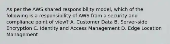 As per the AWS shared responsibility model, which of the following is a responsibility of AWS from a security and compliance point of view? A. Customer Data B. Server-side Encryption C. Identity and Access Management D. Edge Location Management