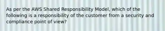 As per the AWS Shared Responsibility Model, which of the following is a responsibility of the customer from a security and compliance point of view?