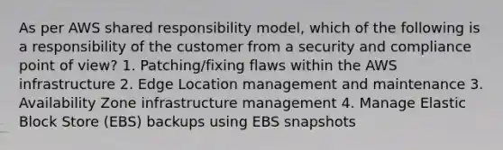 As per AWS shared responsibility model, which of the following is a responsibility of the customer from a security and compliance point of view? 1. Patching/fixing flaws within the AWS infrastructure 2. Edge Location management and maintenance 3. Availability Zone infrastructure management 4. Manage Elastic Block Store (EBS) backups using EBS snapshots