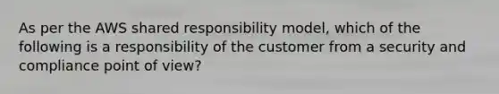 As per the AWS shared responsibility model, which of the following is a responsibility of the customer from a security and compliance point of view?