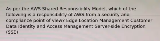 As per the AWS Shared Responsibility Model, which of the following is a responsibility of AWS from a security and compliance point of view? Edge Location Management Customer Data Identity and Access Management Server-side Encryption (SSE)