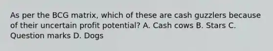 As per the BCG matrix, which of these are cash guzzlers because of their uncertain profit potential? A. Cash cows B. Stars C. Question marks D. Dogs