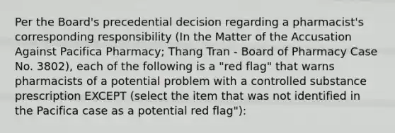 Per the Board's precedential decision regarding a pharmacist's corresponding responsibility (In the Matter of the Accusation Against Pacifica Pharmacy; Thang Tran - Board of Pharmacy Case No. 3802), each of the following is a "red flag" that warns pharmacists of a potential problem with a controlled substance prescription EXCEPT (select the item that was not identified in the Pacifica case as a potential red flag"):