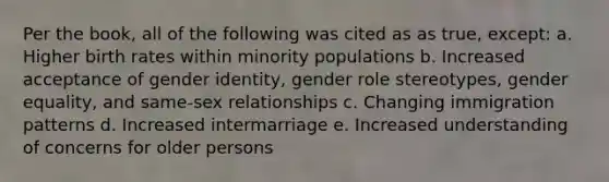 Per the book, all of the following was cited as as true, except: a. Higher birth rates within minority populations b. Increased acceptance of gender identity, gender role stereotypes, gender equality, and same-sex relationships c. Changing immigration patterns d. Increased intermarriage e. Increased understanding of concerns for older persons