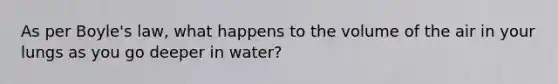 As per Boyle's law, what happens to the volume of the air in your lungs as you go deeper in water?