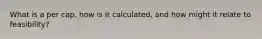 What is a per cap, how is it calculated, and how might it relate to feasibility?