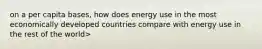 on a per capita bases, how does energy use in the most economically developed countries compare with energy use in the rest of the world>