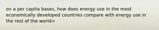 on a per capita bases, how does energy use in the most economically developed countries compare with energy use in the rest of the world>