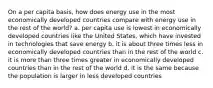 On a per capita basis, how does energy use in the most economically developed countries compare with energy use in the rest of the world? a. per capita use is lowest in economically developed countries like the United States, which have invested in technologies that save energy b. it is about three times less in economically developed countries than in the rest of the world c. it is more than three times greater in economically developed countries than in the rest of the world d. it is the same because the population is larger in less developed countries