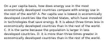 On a per capita basis, how does energy use in the most economically developed countries compare with energy use in the rest of the world? A. Per capita use is lowest in economically developed countries like the United States, which have invested in technologies that save energy. B. It is about three times less in economically developed countries than in the rest of the world. C. It is the same because the population is larger in less developed countries. D. It is more than three times greater in economically developed countries than in the rest of the world.