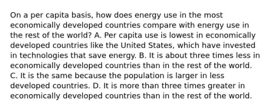 On a per capita basis, how does energy use in the most economically developed countries compare with energy use in the rest of the world? A. Per capita use is lowest in economically developed countries like the United States, which have invested in technologies that save energy. B. It is about three times less in economically developed countries than in the rest of the world. C. It is the same because the population is larger in less developed countries. D. It is <a href='https://www.questionai.com/knowledge/keWHlEPx42-more-than' class='anchor-knowledge'>more than</a> three times greater in economically developed countries than in the rest of the world.