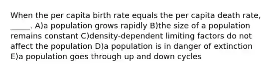 When the per capita birth rate equals the per capita death rate, _____. A)a population grows rapidly B)the size of a population remains constant C)density-dependent limiting factors do not affect the population D)a population is in danger of extinction E)a population goes through up and down cycles