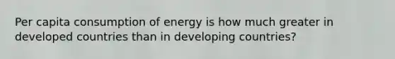 Per capita consumption of energy is how much greater in developed countries than in developing countries?