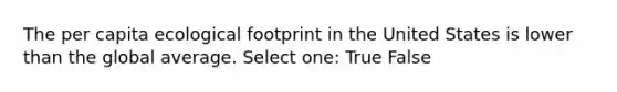 The per capita ecological footprint in the United States is lower than the global average. Select one: True False