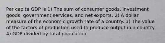 Per capita GDP is 1) The sum of consumer goods, investment goods, government services, and net exports. 2) A dollar measure of the economic growth rate of a country. 3) The value of the factors of production used to produce output in a country. 4) GDP divided by total population.