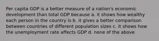 Per capita GDP is a better measure of a nation's economic development than total GDP because a. it shows how wealthy each person in the country is b. it gives a better comparison between countries of different population sizes c. it shows how the unemployment rate affects GDP d. none of the above