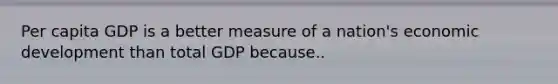 Per capita GDP is a better measure of a nation's economic development than total GDP because..