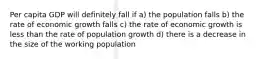 Per capita GDP will definitely fall if a) the population falls b) the rate of economic growth falls c) the rate of economic growth is less than the rate of population growth d) there is a decrease in the size of the working population