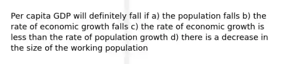 Per capita GDP will definitely fall if a) the population falls b) the rate of economic growth falls c) the rate of economic growth is less than the rate of population growth d) there is a decrease in the size of the working population